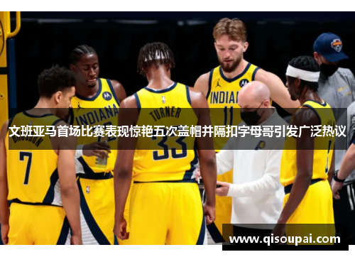 文班亚马首场比赛表现惊艳五次盖帽并隔扣字母哥引发广泛热议